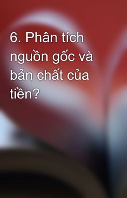 6. Phân tích nguồn gốc và bản chất của tiền?