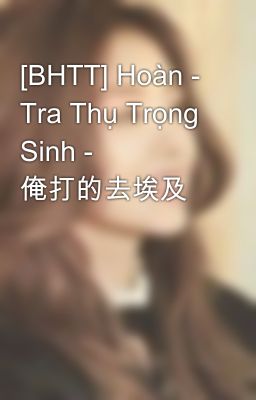 [BHTT] Hoàn - Tra Thụ Trọng Sinh - 俺打的去埃及