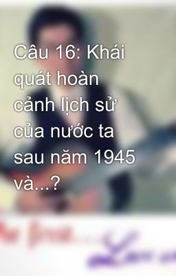 Câu 16: Khái quát hoàn cảnh lịch sử của nước ta sau năm 1945 và...?