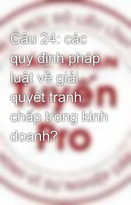 Câu 24: các quy định pháp luật về giải quyết tranh chấp trong kinh doanh?