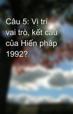 Câu 5: Vị trí, vai trò, kết cấu của Hiến pháp 1992?