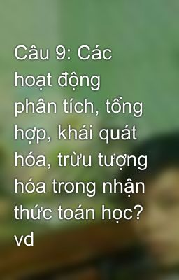 Câu 9: Các hoạt động phân tích, tổng hợp, khái quát hóa, trừu tượng hóa trong nhận thức toán học? vd