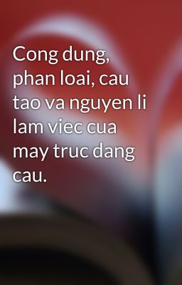 Cong dung, phan loai, cau tao va nguyen li lam viec cua may truc dang cau.