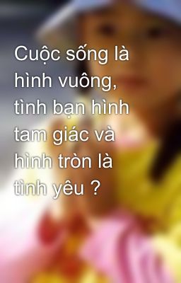 Cuộc sống là hình vuông, tình bạn hình tam giác và hình tròn là tình yêu ?