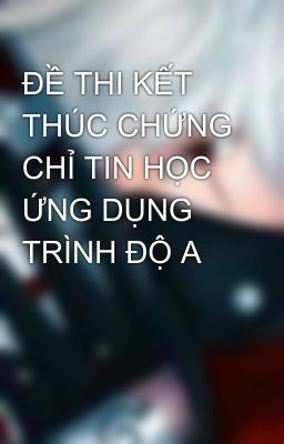 ĐỀ THI KẾT THÚC CHỨNG CHỈ TIN HỌC ỨNG DỤNG TRÌNH ĐỘ A