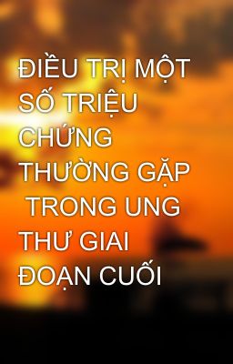 ĐIỀU TRỊ MỘT SỐ TRIỆU CHỨNG THƯỜNG GẶP TRONG UNG THƯ GIAI ĐOẠN CUỐI