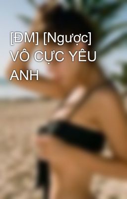 [ĐM] [Ngược] VÔ CỰC YÊU ANH