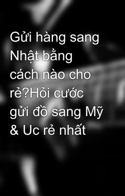 Gửi hàng sang Nhật bằng cách nào cho rẻ?Hỏi cước gửi đồ sang Mỹ & Uc rẻ nhất