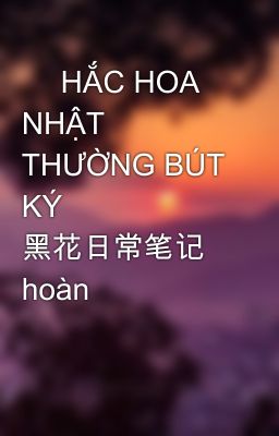 📚 HẮC HOA NHẬT THƯỜNG BÚT KÝ 黑花日常笔记 hoàn