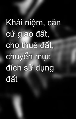 Khái niệm, căn cứ giao đất, cho thuê đất, chuyển mục đích sử dụng đất