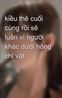 kiều thê cuối cùng rồi sẽ luân vì người khác dưới hông chi vật
