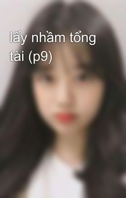 lấy nhầm tổng tài (p9)