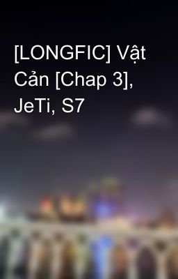 [LONGFIC] Vật Cản [Chap 3], JeTi, S7