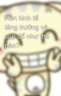 Nền kinh tế tăng trưởng và sụp đổ như thế nào?