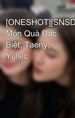 [ONESHOT][SNSD] Món Quà Đặc Biệt, Taeny, Yulsic