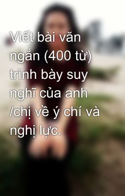 Viết bài văn ngắn (400 từ) trình bày suy nghĩ của anh /chị về ý chí và nghị lực.
