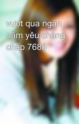 vượt qua ngàn năm yêu chàng chap 7688