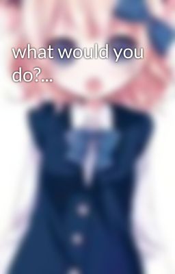 what would you do?...