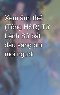 Xem Ảnh Thể: (Tổng HSR) Từ Lệnh Sử Bắt Đầu Sang Phi Mọi Người